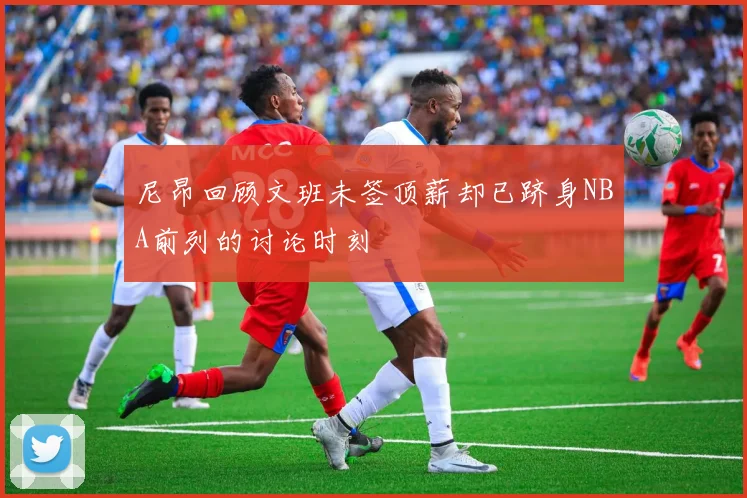 尼昂回顾文班未签顶薪却已跻身NBA前列的讨论时刻