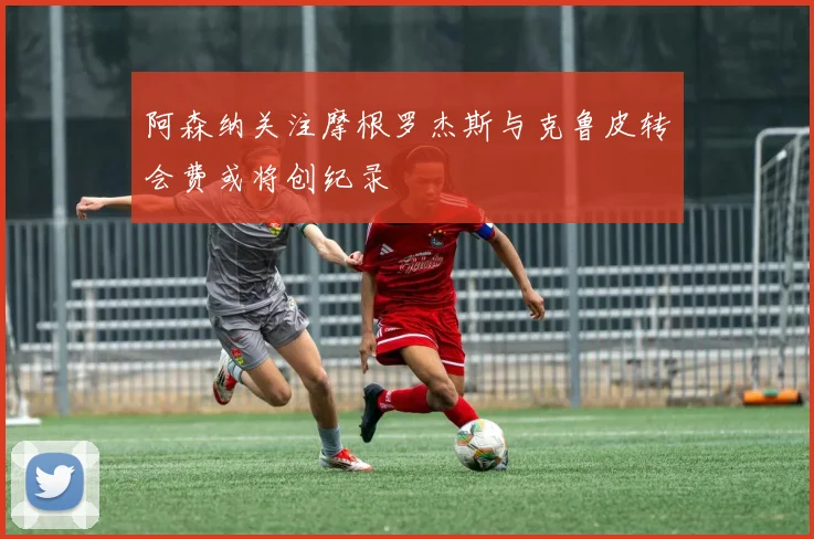 阿森纳关注摩根罗杰斯与克鲁皮转会费或将创纪录
