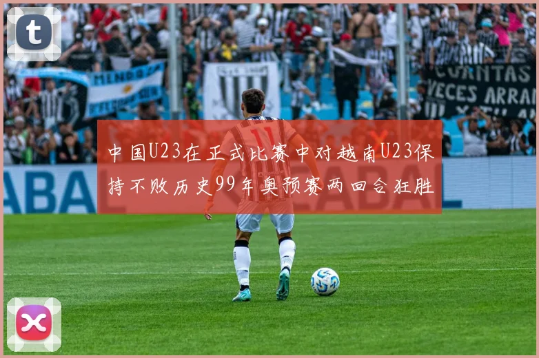 中国U23在正式比赛中对越南U23保持不败历史99年奥预赛两回合狂胜7-0