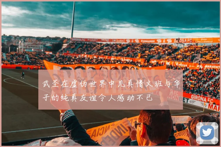 武圣在虚伪世界中见真情文班与华子的纯真友谊令人感动不已