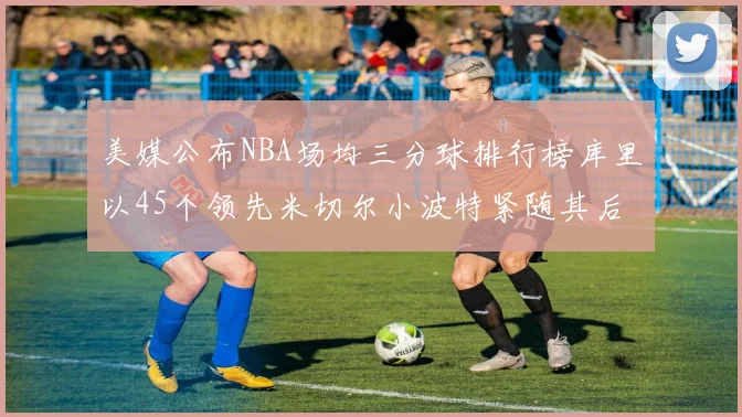 美媒公布NBA场均三分球排行榜库里以45个领先米切尔小波特紧随其后