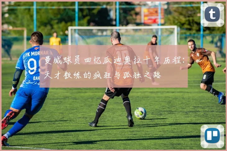 曼城球员回忆瓜迪奥拉十年历程：天才教练的疯狂与孤独之路