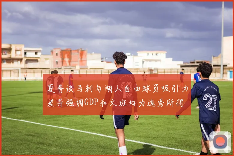 夏普谈马刺与湖人自由球员吸引力差异强调GDP和文班均为选秀所得