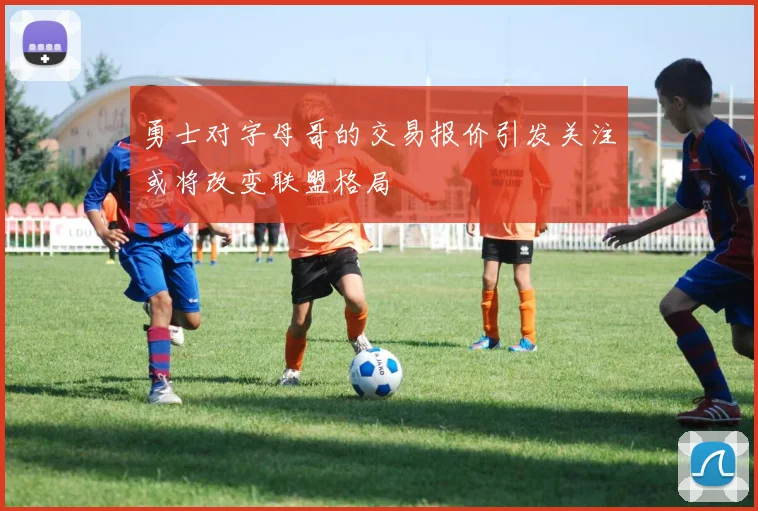 勇士对字母哥的交易报价引发关注或将改变联盟格局