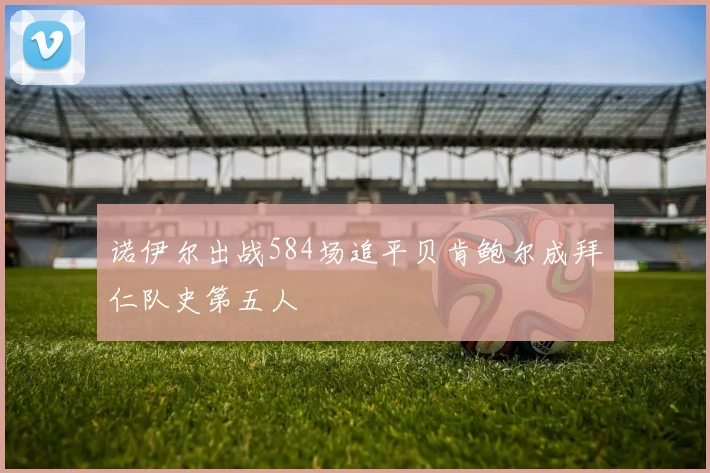 诺伊尔出战584场追平贝肯鲍尔成拜仁队史第五人