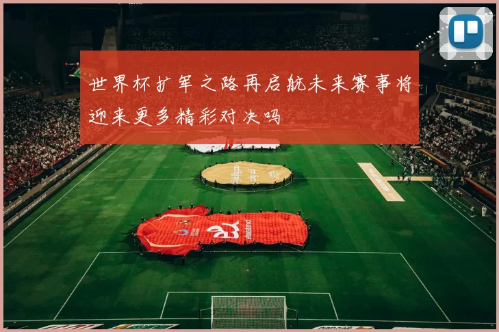 世界杯扩军之路再启航未来赛事将迎来更多精彩对决吗