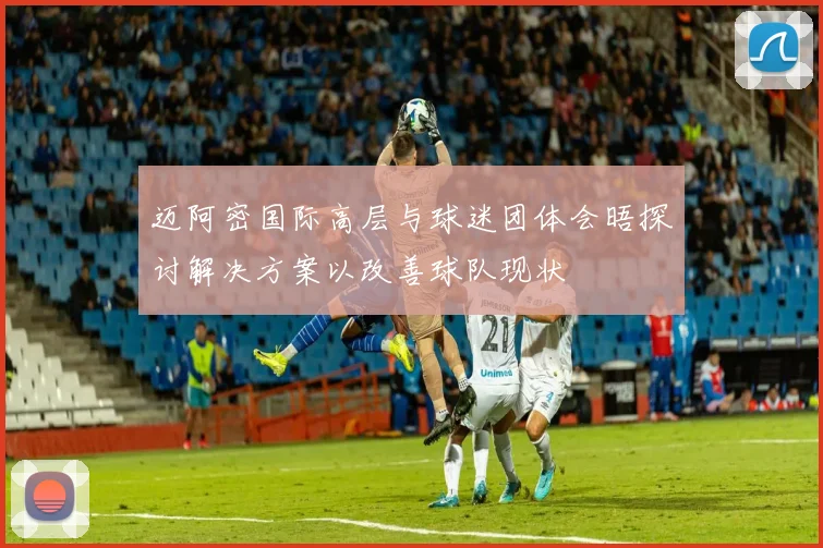 迈阿密国际高层与球迷团体会晤探讨解决方案以改善球队现状