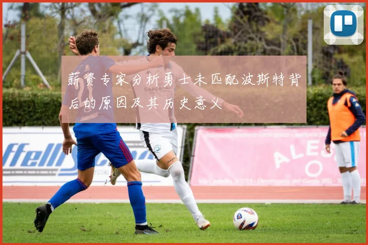 薪资专家分析勇士未匹配波斯特背后的原因及其历史意义