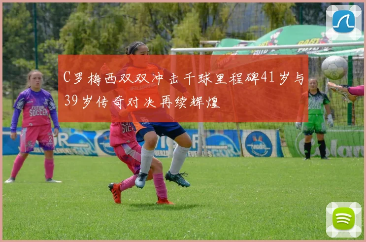 C罗梅西双双冲击千球里程碑41岁与39岁传奇对决再续辉煌