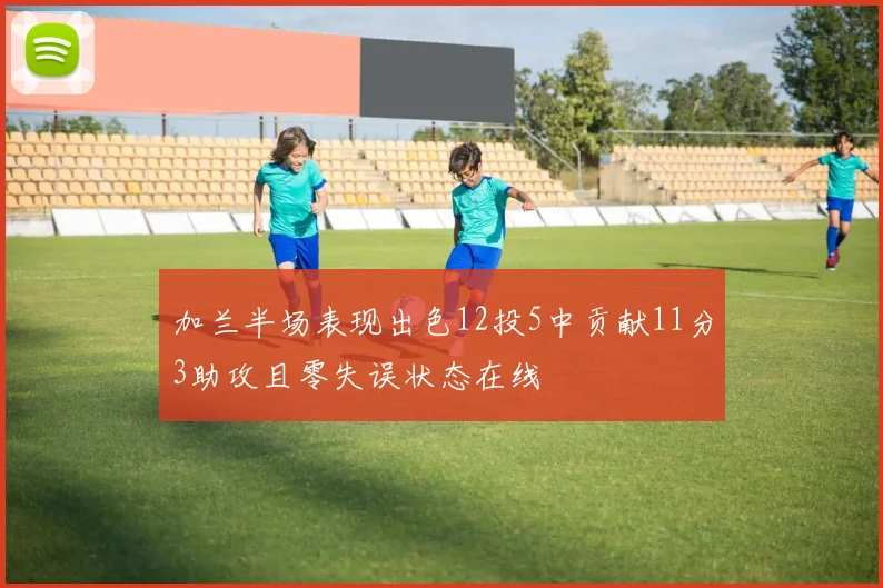 加兰半场表现出色12投5中贡献11分3助攻且零失误状态在线