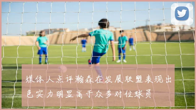 媒体人点评瀚森在发展联盟表现出色实力明显高于众多对位球员