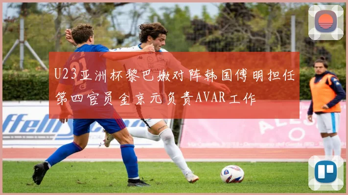 U23亚洲杯黎巴嫩对阵韩国傅明担任第四官员金京元负责AVAR工作