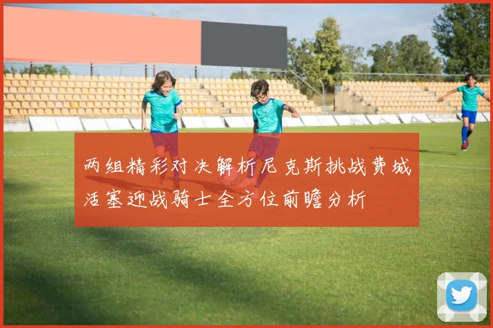 两组精彩对决解析尼克斯挑战费城活塞迎战骑士全方位前瞻分析