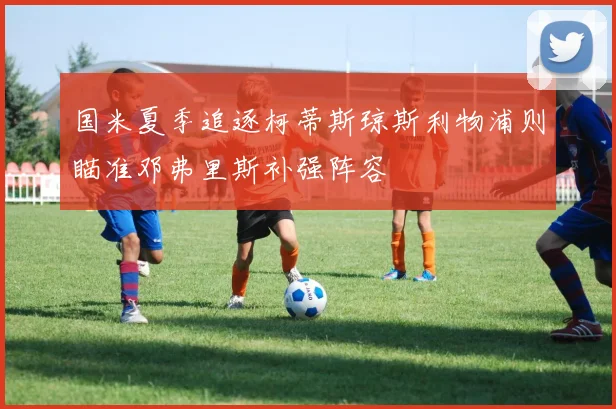 国米夏季追逐柯蒂斯琼斯利物浦则瞄准邓弗里斯补强阵容